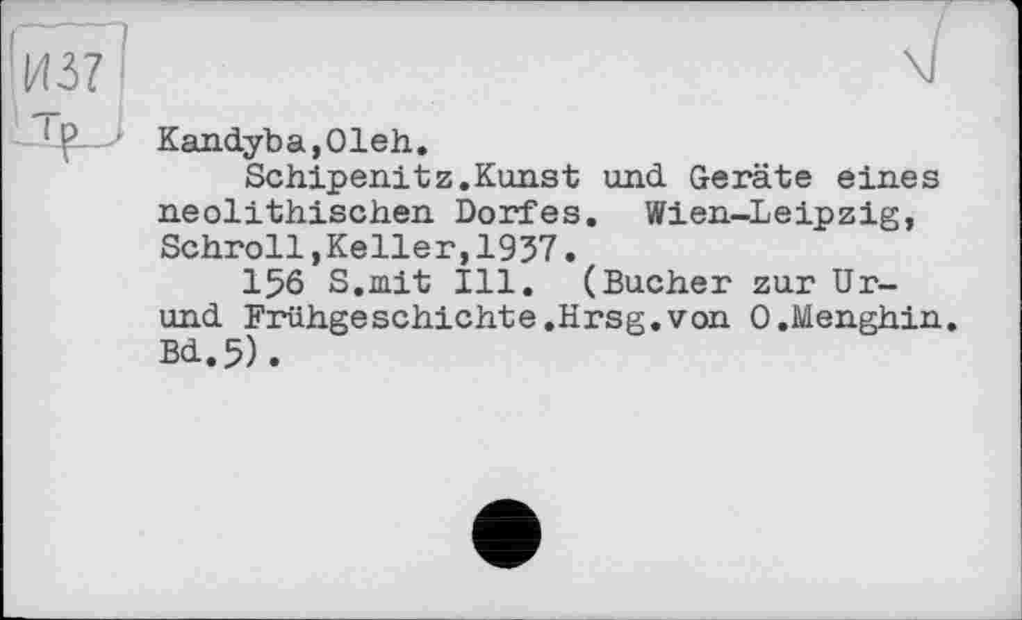 ﻿Kandyba,01eh.
Schipenitz.Kunst und Geräte eines neolithischen Dorfes. Wien-Leipzig, Schroll,Keller,1937.
156 S.mit Ill. (Bucher zur Ur-und Frühgeschichte.Hrsg.von O.Menghin. Bd.5).